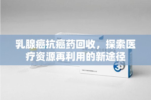 镇江乳腺癌抗癌药回收，探索医疗资源再利用的新途径