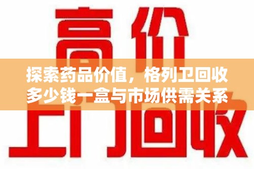 镇江探索药品价值，格列卫回收多少钱一盒与市场供需关系的深度解析