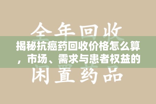 镇江揭秘抗癌药回收价格怎么算，市场、需求与患者权益的平衡之道