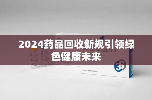 镇江2024药品回收新规引领绿色健康未来