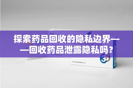 镇江探索药品回收的隐私边界——回收药品泄露隐私吗？