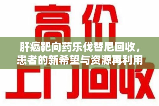 镇江肝癌靶向药乐伐替尼回收，患者的新希望与资源再利用