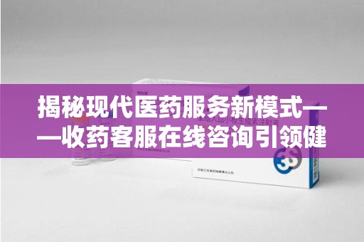 镇江揭秘现代医药服务新模式——收药客服在线咨询引领健康生活