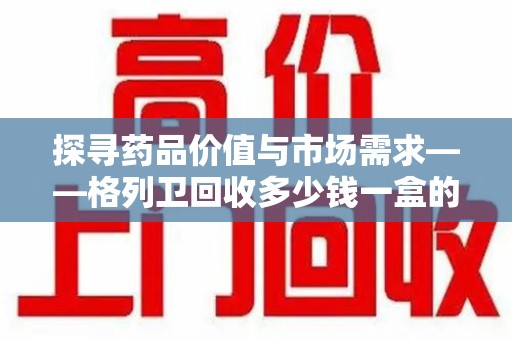 镇江探寻药品价值与市场需求——格列卫回收多少钱一盒的深度解析