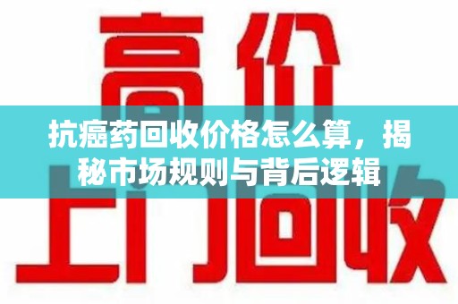 镇江抗癌药回收价格怎么算，揭秘市场规则与背后逻辑