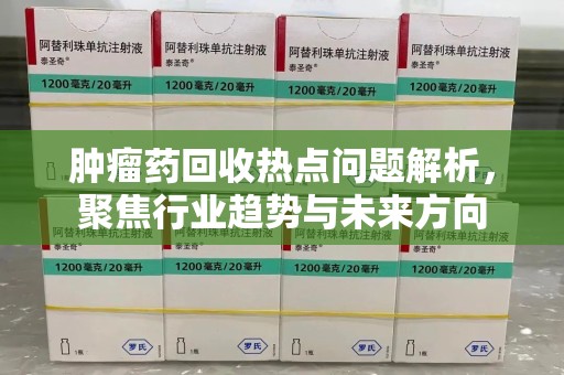 镇江肿瘤药回收热点问题解析，聚焦行业趋势与未来方向